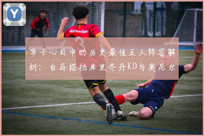 华子心目中的历史最佳五人阵容解析：自荐搭档库里乔丹KD与奥尼尔共襄盛举