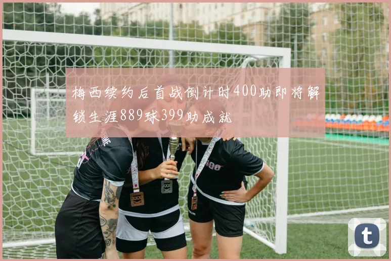 梅西续约后首战倒计时400助即将解锁生涯889球399助成就