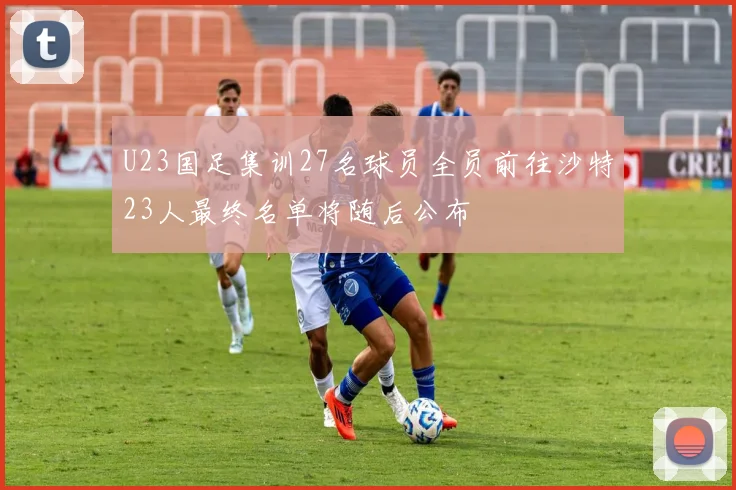 U23国足集训27名球员全员前往沙特23人最终名单将随后公布