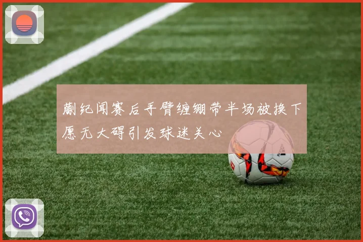 蒯纪闻赛后手臂缠绷带半场被换下愿无大碍引发球迷关心