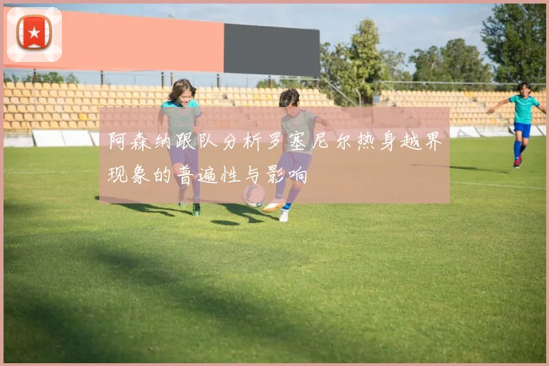 阿森纳跟队分析罗塞尼尔热身越界现象的普遍性与影响