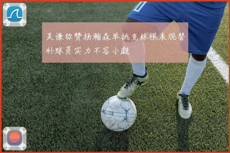 吴谦称赞杨瀚森单挑克林根表现替补球员实力不容小觑