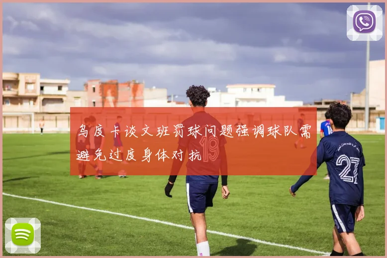乌度卡谈文班罚球问题强调球队需避免过度身体对抗