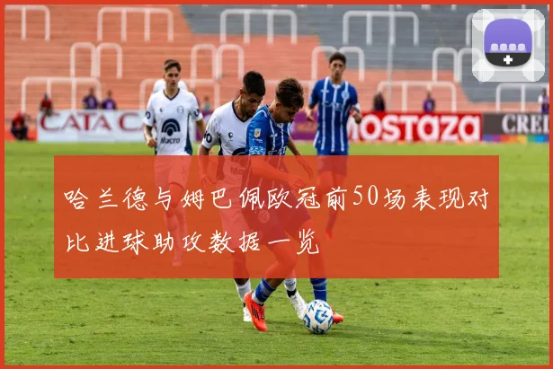 哈兰德与姆巴佩欧冠前50场表现对比进球助攻数据一览