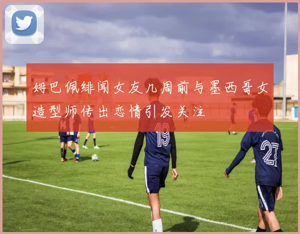 姆巴佩绯闻女友几周前与墨西哥女造型师传出恋情引发关注
