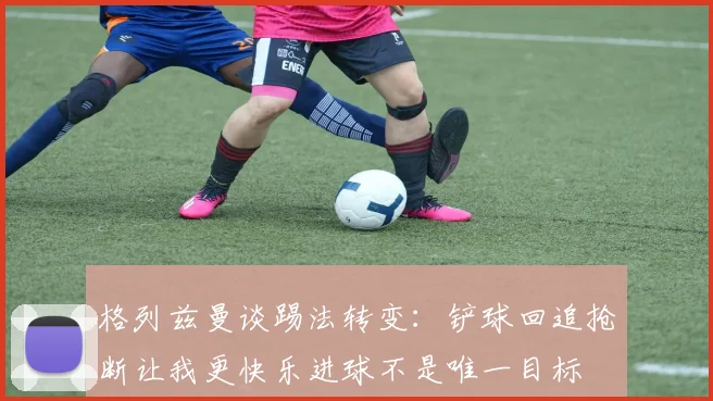 格列兹曼谈踢法转变：铲球回追抢断让我更快乐进球不是唯一目标