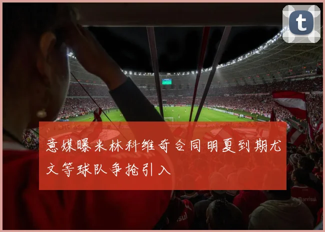 意媒曝米林科维奇合同明夏到期尤文等球队争抢引入