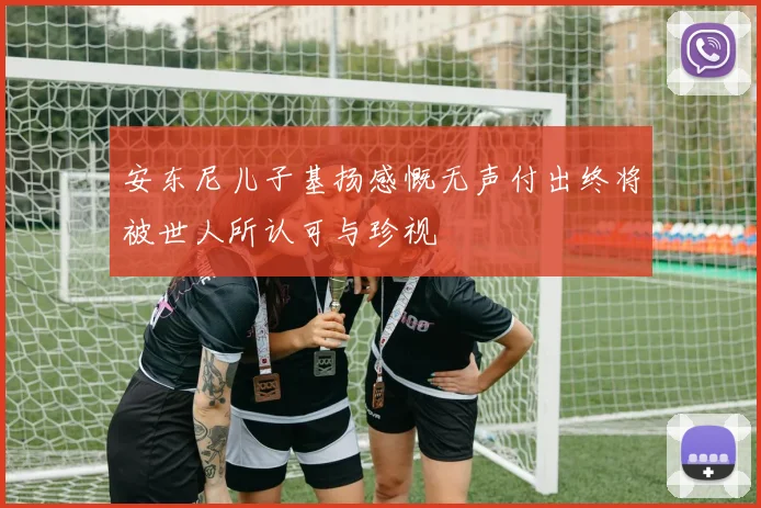 安东尼儿子基扬感慨无声付出终将被世人所认可与珍视