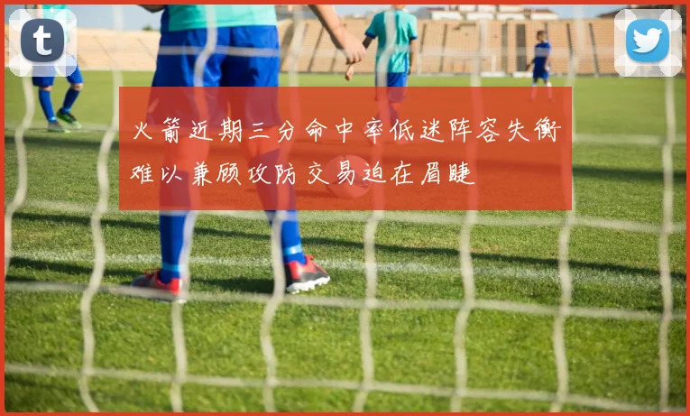 火箭近期三分命中率低迷阵容失衡难以兼顾攻防交易迫在眉睫