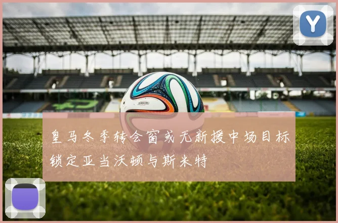 皇马冬季转会窗或无新援中场目标锁定亚当沃顿与斯米特
