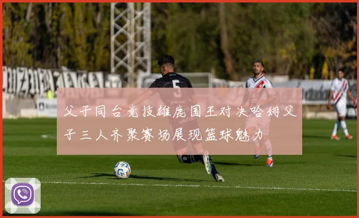 父子同台竞技雄鹿国王对决哈姆父子三人齐聚赛场展现篮球魅力