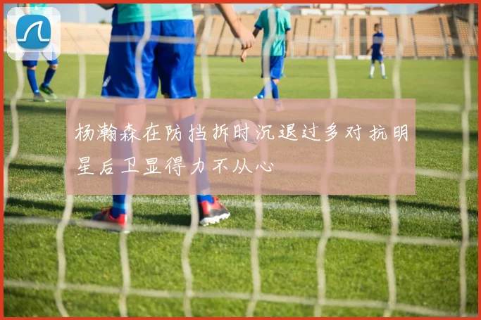 杨瀚森在防挡拆时沉退过多对抗明星后卫显得力不从心
